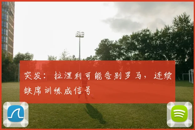 突发：拉涅利可能告别罗马，连续缺席训练成信号