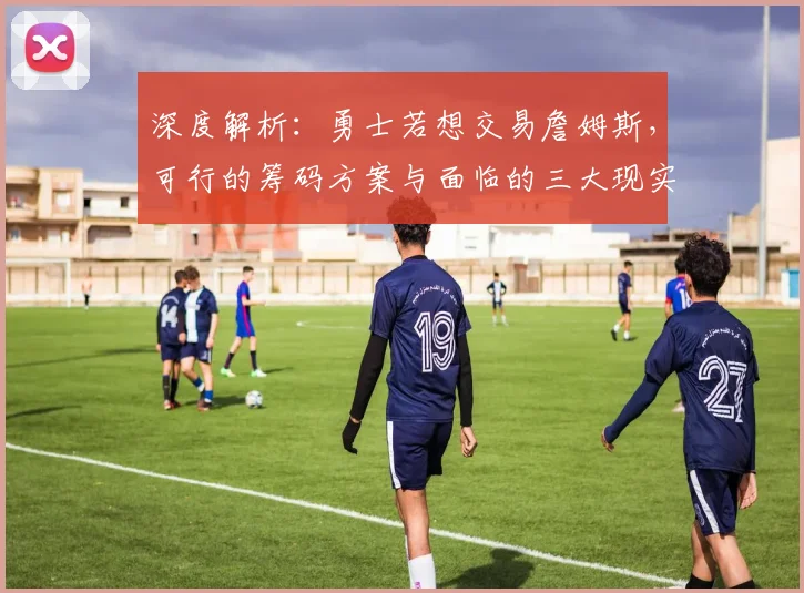 深度解析：勇士若想交易詹姆斯，可行的筹码方案与面临的三大现实障碍