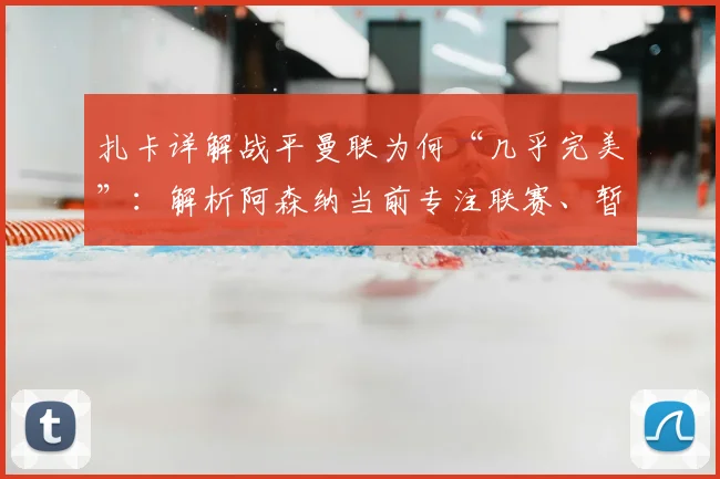 扎卡详解战平曼联为何“几乎完美”：解析阿森纳当前专注联赛、暂缓欧战的务实策略