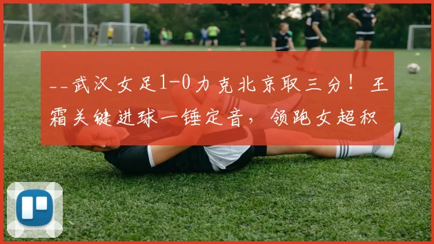 __武汉女足1-0力克北京取三分！王霜关键进球一锤定音，领跑女超积分榜__